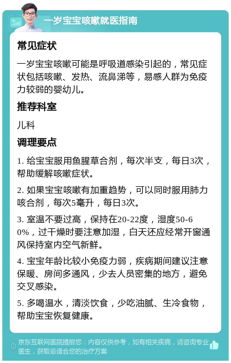 一岁宝宝咳嗽就医指南 常见症状 一岁宝宝咳嗽可能是呼吸道感染引起的，常见症状包括咳嗽、发热、流鼻涕等，易感人群为免疫力较弱的婴幼儿。 推荐科室 儿科 调理要点 1. 给宝宝服用鱼腥草合剂，每次半支，每日3次，帮助缓解咳嗽症状。 2. 如果宝宝咳嗽有加重趋势，可以同时服用肺力咳合剂，每次5毫升，每日3次。 3. 室温不要过高，保持在20-22度，湿度50-60%，过干燥时要注意加湿，白天还应经常开窗通风保持室内空气新鲜。 4. 宝宝年龄比较小免疫力弱，疾病期间建议注意保暖、房间多通风，少去人员密集的地方，避免交叉感染。 5. 多喝温水，清淡饮食，少吃油腻、生冷食物，帮助宝宝恢复健康。