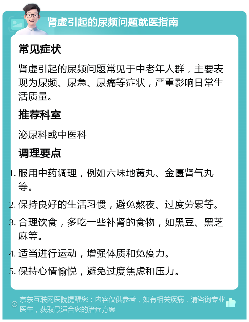 肾虚引起的尿频问题就医指南 常见症状 肾虚引起的尿频问题常见于中老年人群，主要表现为尿频、尿急、尿痛等症状，严重影响日常生活质量。 推荐科室 泌尿科或中医科 调理要点 服用中药调理，例如六味地黄丸、金匮肾气丸等。 保持良好的生活习惯，避免熬夜、过度劳累等。 合理饮食，多吃一些补肾的食物，如黑豆、黑芝麻等。 适当进行运动，增强体质和免疫力。 保持心情愉悦，避免过度焦虑和压力。