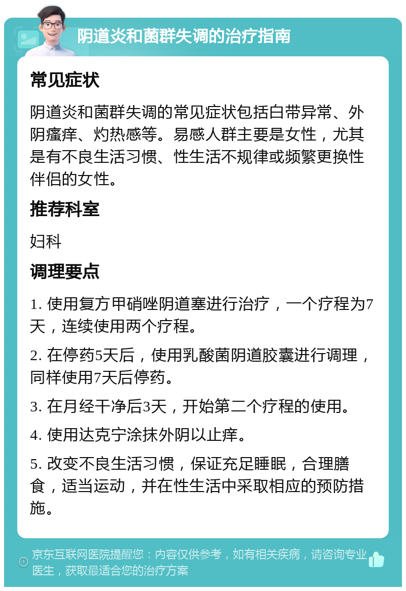 阴道炎和菌群失调的治疗指南 常见症状 阴道炎和菌群失调的常见症状包括白带异常、外阴瘙痒、灼热感等。易感人群主要是女性，尤其是有不良生活习惯、性生活不规律或频繁更换性伴侣的女性。 推荐科室 妇科 调理要点 1. 使用复方甲硝唑阴道塞进行治疗，一个疗程为7天，连续使用两个疗程。 2. 在停药5天后，使用乳酸菌阴道胶囊进行调理，同样使用7天后停药。 3. 在月经干净后3天，开始第二个疗程的使用。 4. 使用达克宁涂抹外阴以止痒。 5. 改变不良生活习惯，保证充足睡眠，合理膳食，适当运动，并在性生活中采取相应的预防措施。