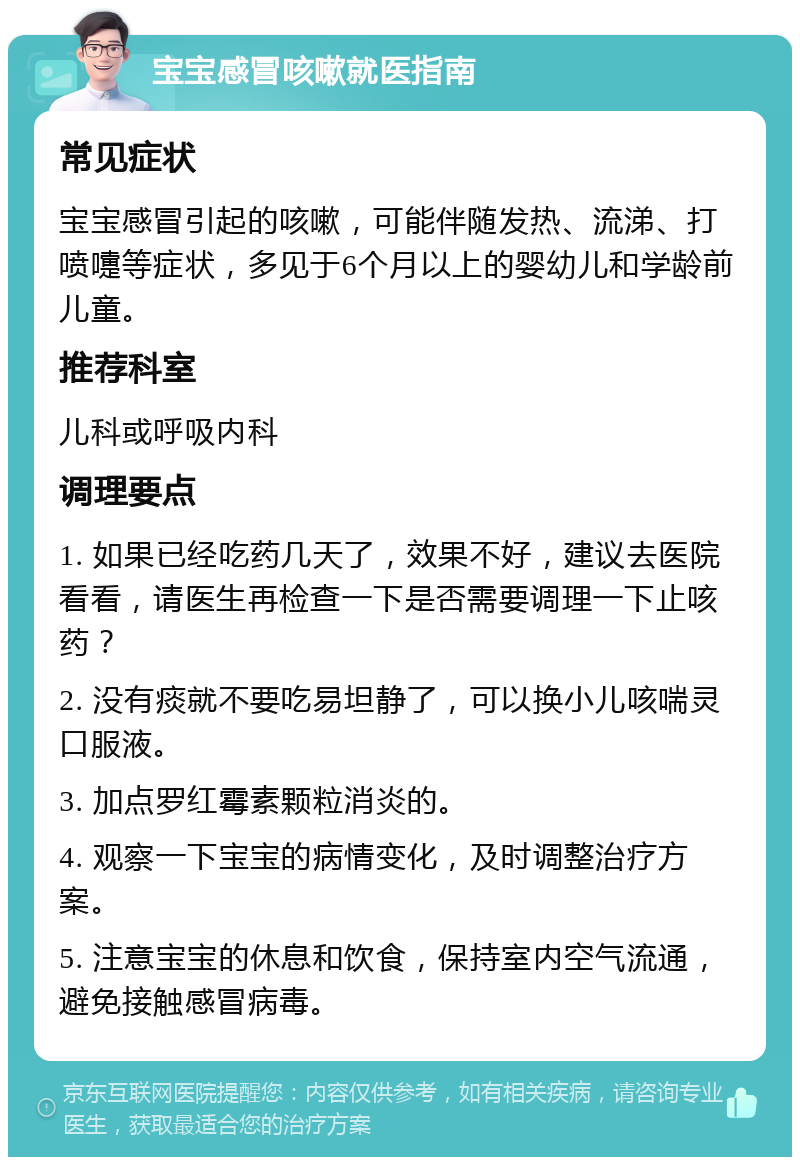 宝宝感冒咳嗽就医指南 常见症状 宝宝感冒引起的咳嗽，可能伴随发热、流涕、打喷嚏等症状，多见于6个月以上的婴幼儿和学龄前儿童。 推荐科室 儿科或呼吸内科 调理要点 1. 如果已经吃药几天了，效果不好，建议去医院看看，请医生再检查一下是否需要调理一下止咳药？ 2. 没有痰就不要吃易坦静了，可以换小儿咳喘灵口服液。 3. 加点罗红霉素颗粒消炎的。 4. 观察一下宝宝的病情变化，及时调整治疗方案。 5. 注意宝宝的休息和饮食，保持室内空气流通，避免接触感冒病毒。