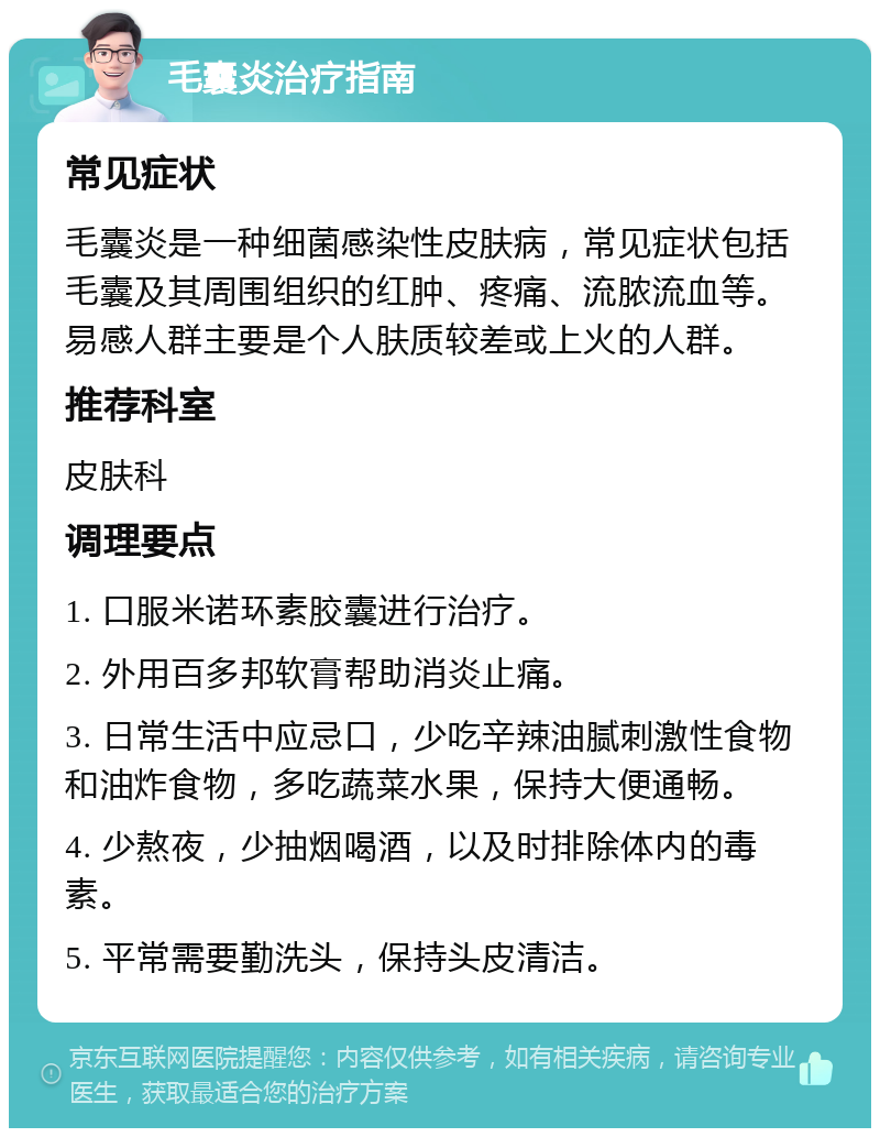 毛囊炎治疗指南 常见症状 毛囊炎是一种细菌感染性皮肤病，常见症状包括毛囊及其周围组织的红肿、疼痛、流脓流血等。易感人群主要是个人肤质较差或上火的人群。 推荐科室 皮肤科 调理要点 1. 口服米诺环素胶囊进行治疗。 2. 外用百多邦软膏帮助消炎止痛。 3. 日常生活中应忌口，少吃辛辣油腻刺激性食物和油炸食物，多吃蔬菜水果，保持大便通畅。 4. 少熬夜，少抽烟喝酒，以及时排除体内的毒素。 5. 平常需要勤洗头，保持头皮清洁。