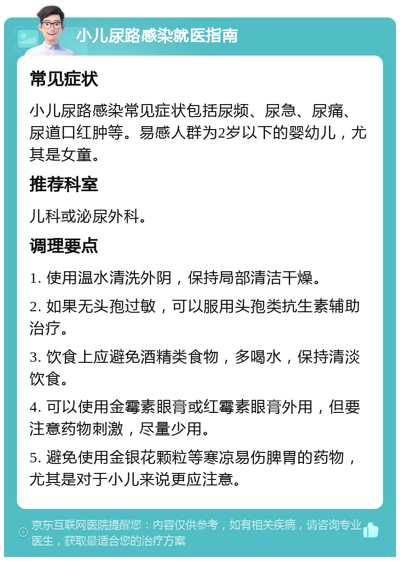 小儿尿路感染就医指南 常见症状 小儿尿路感染常见症状包括尿频、尿急、尿痛、尿道口红肿等。易感人群为2岁以下的婴幼儿，尤其是女童。 推荐科室 儿科或泌尿外科。 调理要点 1. 使用温水清洗外阴，保持局部清洁干燥。 2. 如果无头孢过敏，可以服用头孢类抗生素辅助治疗。 3. 饮食上应避免酒精类食物，多喝水，保持清淡饮食。 4. 可以使用金霉素眼膏或红霉素眼膏外用，但要注意药物刺激，尽量少用。 5. 避免使用金银花颗粒等寒凉易伤脾胃的药物，尤其是对于小儿来说更应注意。