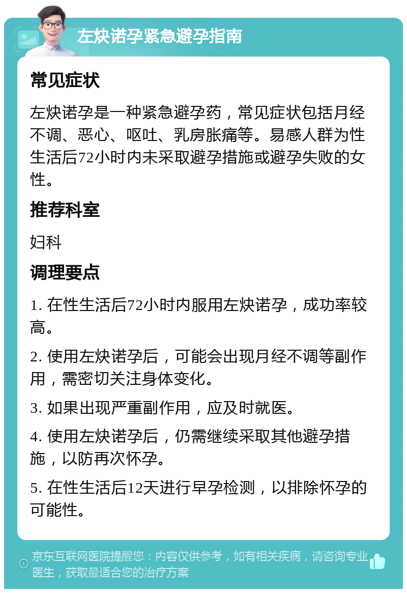 左炔诺孕紧急避孕指南 常见症状 左炔诺孕是一种紧急避孕药，常见症状包括月经不调、恶心、呕吐、乳房胀痛等。易感人群为性生活后72小时内未采取避孕措施或避孕失败的女性。 推荐科室 妇科 调理要点 1. 在性生活后72小时内服用左炔诺孕，成功率较高。 2. 使用左炔诺孕后，可能会出现月经不调等副作用，需密切关注身体变化。 3. 如果出现严重副作用，应及时就医。 4. 使用左炔诺孕后，仍需继续采取其他避孕措施，以防再次怀孕。 5. 在性生活后12天进行早孕检测，以排除怀孕的可能性。