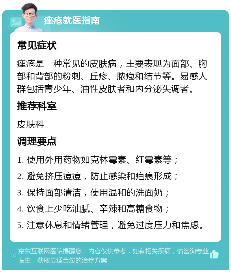 痤疮就医指南 常见症状 痤疮是一种常见的皮肤病，主要表现为面部、胸部和背部的粉刺、丘疹、脓疱和结节等。易感人群包括青少年、油性皮肤者和内分泌失调者。 推荐科室 皮肤科 调理要点 1. 使用外用药物如克林霉素、红霉素等； 2. 避免挤压痘痘，防止感染和疤痕形成； 3. 保持面部清洁，使用温和的洗面奶； 4. 饮食上少吃油腻、辛辣和高糖食物； 5. 注意休息和情绪管理，避免过度压力和焦虑。