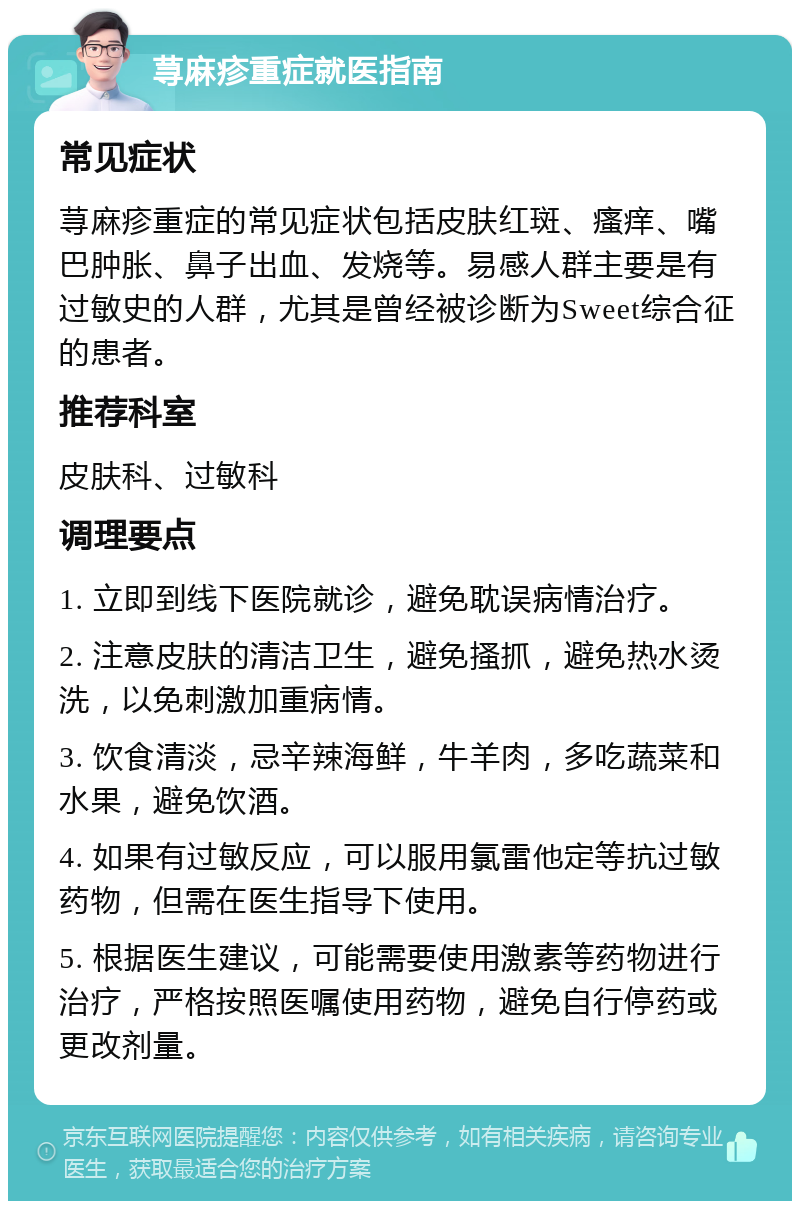 荨麻疹重症就医指南 常见症状 荨麻疹重症的常见症状包括皮肤红斑、瘙痒、嘴巴肿胀、鼻子出血、发烧等。易感人群主要是有过敏史的人群，尤其是曾经被诊断为Sweet综合征的患者。 推荐科室 皮肤科、过敏科 调理要点 1. 立即到线下医院就诊，避免耽误病情治疗。 2. 注意皮肤的清洁卫生，避免搔抓，避免热水烫洗，以免刺激加重病情。 3. 饮食清淡，忌辛辣海鲜，牛羊肉，多吃蔬菜和水果，避免饮酒。 4. 如果有过敏反应，可以服用氯雷他定等抗过敏药物，但需在医生指导下使用。 5. 根据医生建议，可能需要使用激素等药物进行治疗，严格按照医嘱使用药物，避免自行停药或更改剂量。