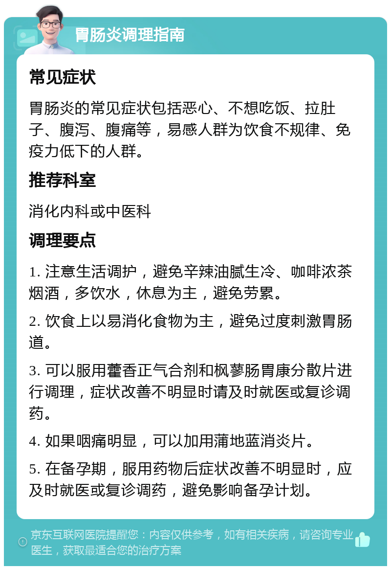 胃肠炎调理指南 常见症状 胃肠炎的常见症状包括恶心、不想吃饭、拉肚子、腹泻、腹痛等，易感人群为饮食不规律、免疫力低下的人群。 推荐科室 消化内科或中医科 调理要点 1. 注意生活调护，避免辛辣油腻生冷、咖啡浓茶烟酒，多饮水，休息为主，避免劳累。 2. 饮食上以易消化食物为主，避免过度刺激胃肠道。 3. 可以服用藿香正气合剂和枫蓼肠胃康分散片进行调理，症状改善不明显时请及时就医或复诊调药。 4. 如果咽痛明显，可以加用蒲地蓝消炎片。 5. 在备孕期，服用药物后症状改善不明显时，应及时就医或复诊调药，避免影响备孕计划。