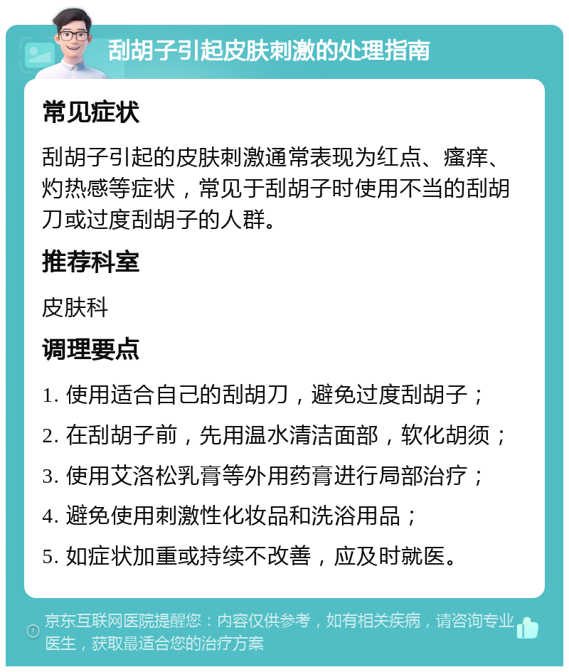 刮胡子引起皮肤刺激的处理指南 常见症状 刮胡子引起的皮肤刺激通常表现为红点、瘙痒、灼热感等症状，常见于刮胡子时使用不当的刮胡刀或过度刮胡子的人群。 推荐科室 皮肤科 调理要点 1. 使用适合自己的刮胡刀，避免过度刮胡子； 2. 在刮胡子前，先用温水清洁面部，软化胡须； 3. 使用艾洛松乳膏等外用药膏进行局部治疗； 4. 避免使用刺激性化妆品和洗浴用品； 5. 如症状加重或持续不改善，应及时就医。