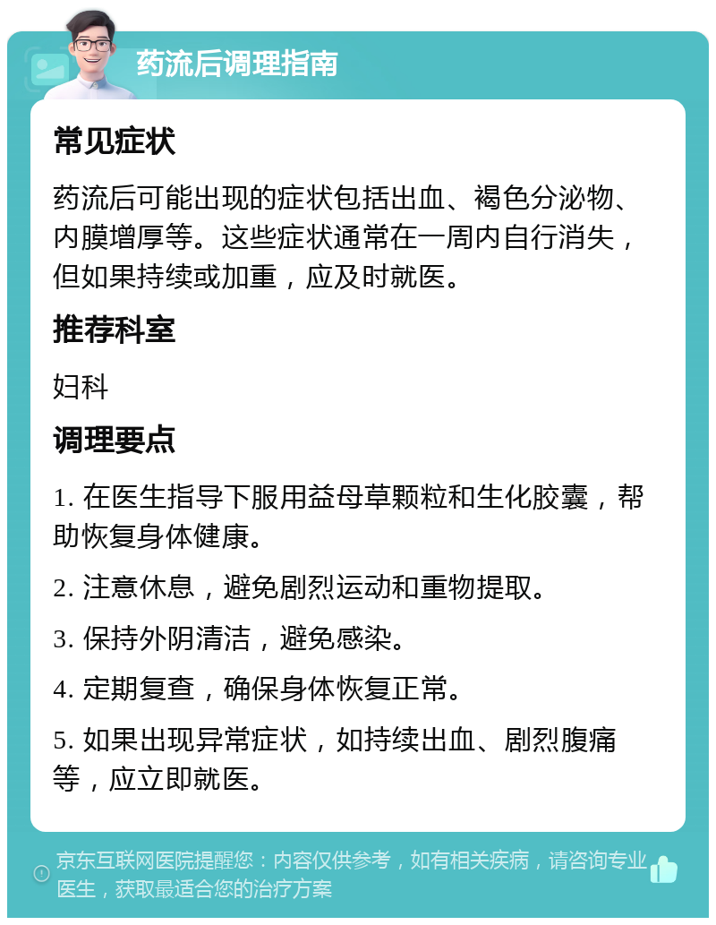 药流后调理指南 常见症状 药流后可能出现的症状包括出血、褐色分泌物、内膜增厚等。这些症状通常在一周内自行消失，但如果持续或加重，应及时就医。 推荐科室 妇科 调理要点 1. 在医生指导下服用益母草颗粒和生化胶囊，帮助恢复身体健康。 2. 注意休息，避免剧烈运动和重物提取。 3. 保持外阴清洁，避免感染。 4. 定期复查，确保身体恢复正常。 5. 如果出现异常症状，如持续出血、剧烈腹痛等，应立即就医。