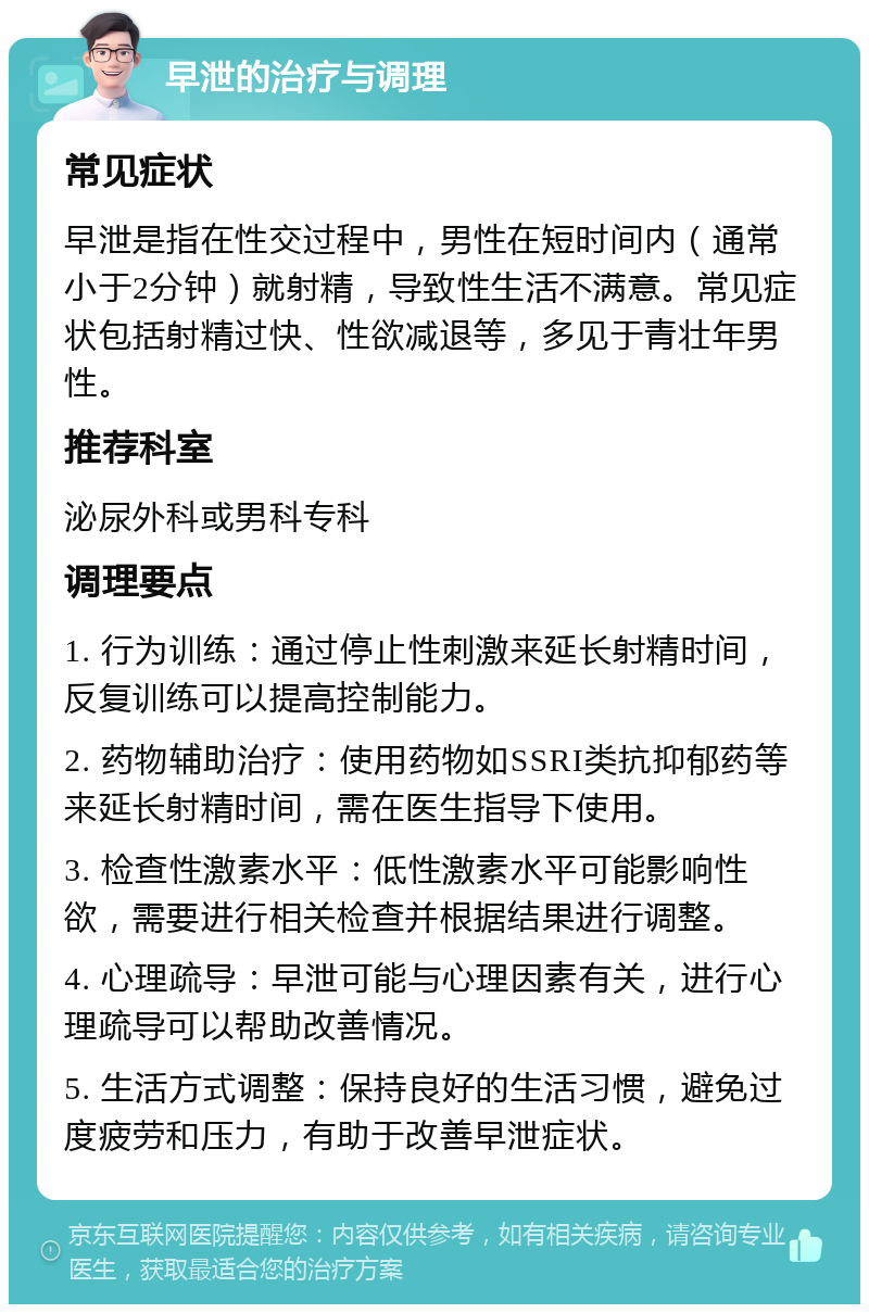 早泄的治疗与调理 常见症状 早泄是指在性交过程中，男性在短时间内（通常小于2分钟）就射精，导致性生活不满意。常见症状包括射精过快、性欲减退等，多见于青壮年男性。 推荐科室 泌尿外科或男科专科 调理要点 1. 行为训练：通过停止性刺激来延长射精时间，反复训练可以提高控制能力。 2. 药物辅助治疗：使用药物如SSRI类抗抑郁药等来延长射精时间，需在医生指导下使用。 3. 检查性激素水平：低性激素水平可能影响性欲，需要进行相关检查并根据结果进行调整。 4. 心理疏导：早泄可能与心理因素有关，进行心理疏导可以帮助改善情况。 5. 生活方式调整：保持良好的生活习惯，避免过度疲劳和压力，有助于改善早泄症状。