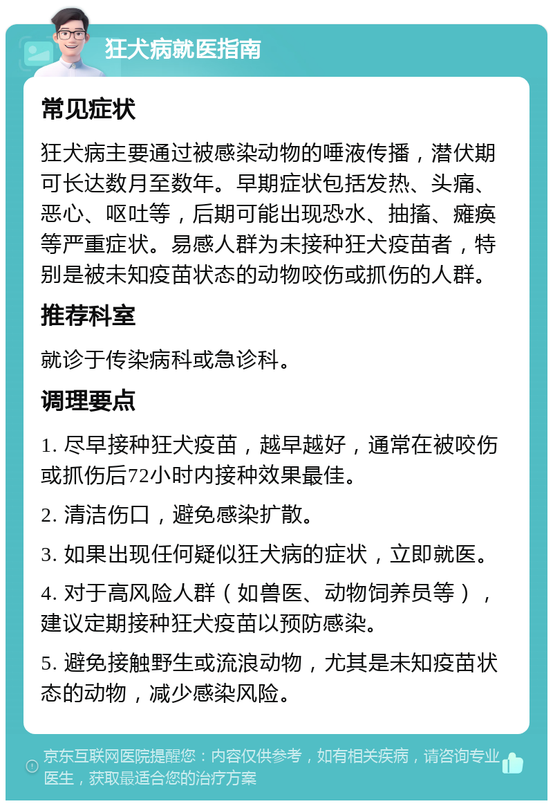 狂犬病就医指南 常见症状 狂犬病主要通过被感染动物的唾液传播，潜伏期可长达数月至数年。早期症状包括发热、头痛、恶心、呕吐等，后期可能出现恐水、抽搐、瘫痪等严重症状。易感人群为未接种狂犬疫苗者，特别是被未知疫苗状态的动物咬伤或抓伤的人群。 推荐科室 就诊于传染病科或急诊科。 调理要点 1. 尽早接种狂犬疫苗，越早越好，通常在被咬伤或抓伤后72小时内接种效果最佳。 2. 清洁伤口，避免感染扩散。 3. 如果出现任何疑似狂犬病的症状，立即就医。 4. 对于高风险人群（如兽医、动物饲养员等），建议定期接种狂犬疫苗以预防感染。 5. 避免接触野生或流浪动物，尤其是未知疫苗状态的动物，减少感染风险。