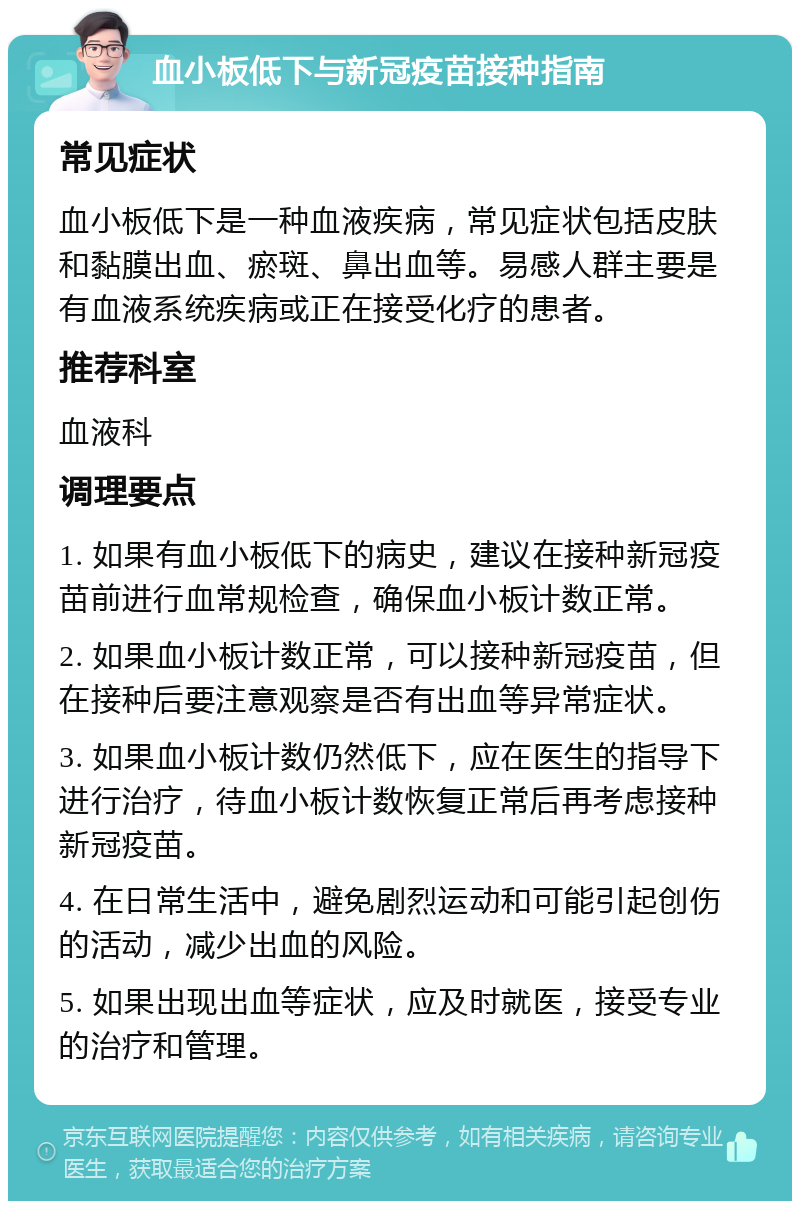 血小板低下与新冠疫苗接种指南 常见症状 血小板低下是一种血液疾病，常见症状包括皮肤和黏膜出血、瘀斑、鼻出血等。易感人群主要是有血液系统疾病或正在接受化疗的患者。 推荐科室 血液科 调理要点 1. 如果有血小板低下的病史，建议在接种新冠疫苗前进行血常规检查，确保血小板计数正常。 2. 如果血小板计数正常，可以接种新冠疫苗，但在接种后要注意观察是否有出血等异常症状。 3. 如果血小板计数仍然低下，应在医生的指导下进行治疗，待血小板计数恢复正常后再考虑接种新冠疫苗。 4. 在日常生活中，避免剧烈运动和可能引起创伤的活动，减少出血的风险。 5. 如果出现出血等症状，应及时就医，接受专业的治疗和管理。