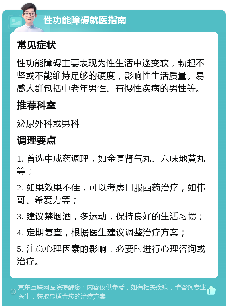 性功能障碍就医指南 常见症状 性功能障碍主要表现为性生活中途变软，勃起不坚或不能维持足够的硬度，影响性生活质量。易感人群包括中老年男性、有慢性疾病的男性等。 推荐科室 泌尿外科或男科 调理要点 1. 首选中成药调理，如金匮肾气丸、六味地黄丸等； 2. 如果效果不佳，可以考虑口服西药治疗，如伟哥、希爱力等； 3. 建议禁烟酒，多运动，保持良好的生活习惯； 4. 定期复查，根据医生建议调整治疗方案； 5. 注意心理因素的影响，必要时进行心理咨询或治疗。