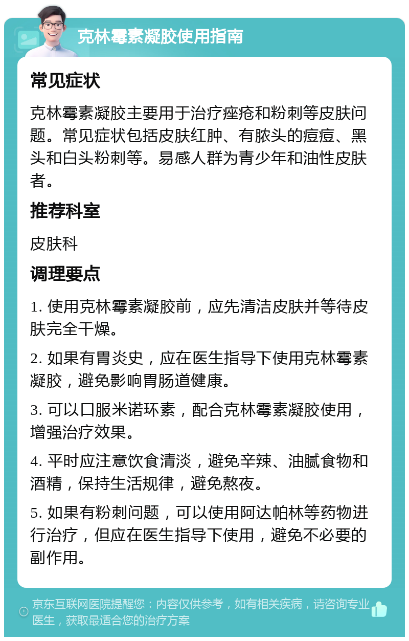 克林霉素凝胶使用指南 常见症状 克林霉素凝胶主要用于治疗痤疮和粉刺等皮肤问题。常见症状包括皮肤红肿、有脓头的痘痘、黑头和白头粉刺等。易感人群为青少年和油性皮肤者。 推荐科室 皮肤科 调理要点 1. 使用克林霉素凝胶前，应先清洁皮肤并等待皮肤完全干燥。 2. 如果有胃炎史，应在医生指导下使用克林霉素凝胶，避免影响胃肠道健康。 3. 可以口服米诺环素，配合克林霉素凝胶使用，增强治疗效果。 4. 平时应注意饮食清淡，避免辛辣、油腻食物和酒精，保持生活规律，避免熬夜。 5. 如果有粉刺问题，可以使用阿达帕林等药物进行治疗，但应在医生指导下使用，避免不必要的副作用。