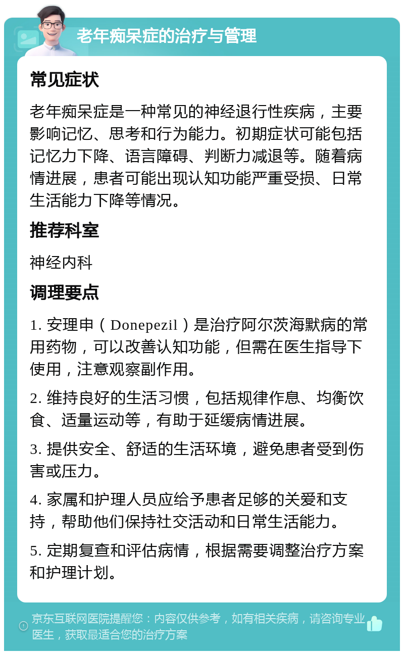 老年痴呆症的治疗与管理 常见症状 老年痴呆症是一种常见的神经退行性疾病，主要影响记忆、思考和行为能力。初期症状可能包括记忆力下降、语言障碍、判断力减退等。随着病情进展，患者可能出现认知功能严重受损、日常生活能力下降等情况。 推荐科室 神经内科 调理要点 1. 安理申（Donepezil）是治疗阿尔茨海默病的常用药物，可以改善认知功能，但需在医生指导下使用，注意观察副作用。 2. 维持良好的生活习惯，包括规律作息、均衡饮食、适量运动等，有助于延缓病情进展。 3. 提供安全、舒适的生活环境，避免患者受到伤害或压力。 4. 家属和护理人员应给予患者足够的关爱和支持，帮助他们保持社交活动和日常生活能力。 5. 定期复查和评估病情，根据需要调整治疗方案和护理计划。