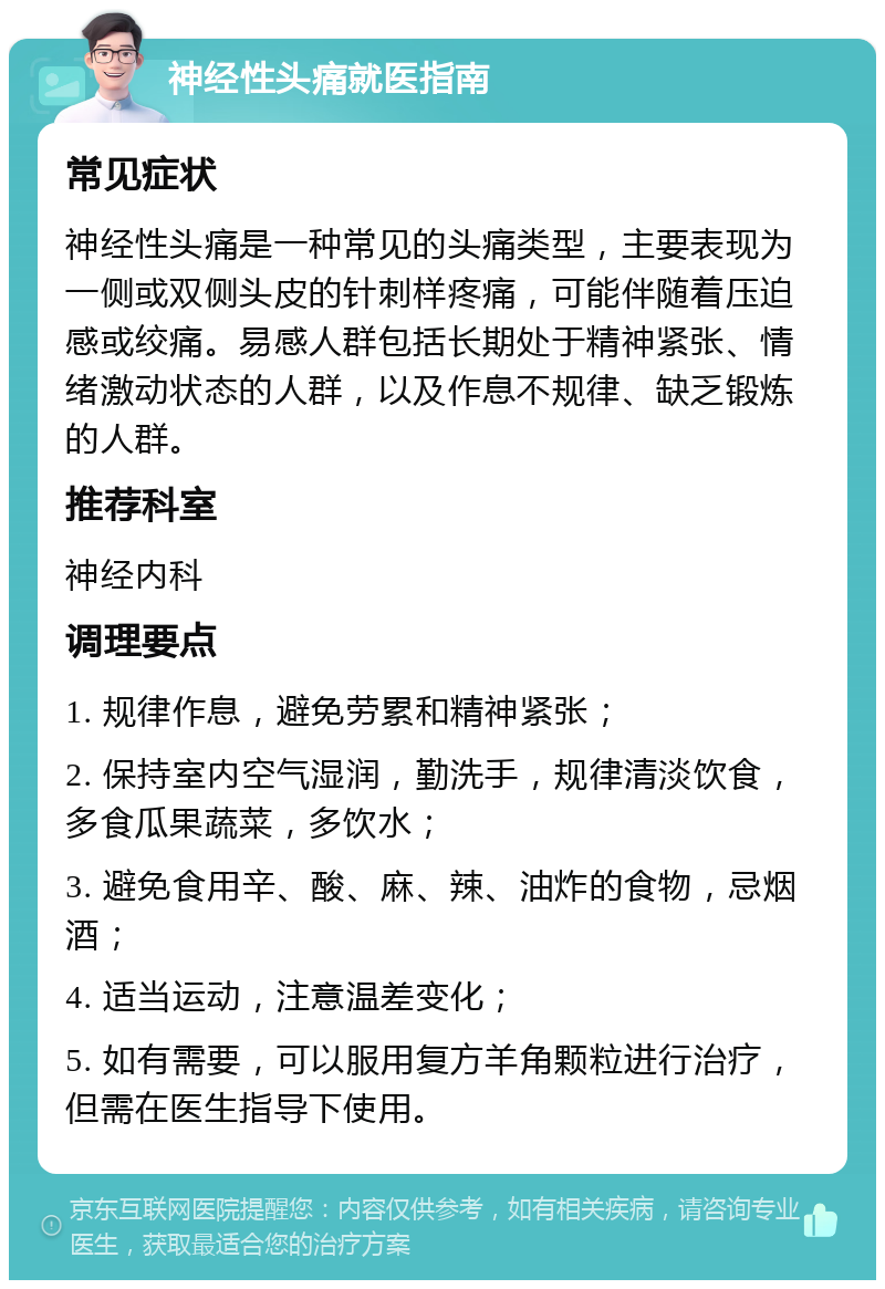 神经性头痛就医指南 常见症状 神经性头痛是一种常见的头痛类型，主要表现为一侧或双侧头皮的针刺样疼痛，可能伴随着压迫感或绞痛。易感人群包括长期处于精神紧张、情绪激动状态的人群，以及作息不规律、缺乏锻炼的人群。 推荐科室 神经内科 调理要点 1. 规律作息，避免劳累和精神紧张； 2. 保持室内空气湿润，勤洗手，规律清淡饮食，多食瓜果蔬菜，多饮水； 3. 避免食用辛、酸、麻、辣、油炸的食物，忌烟酒； 4. 适当运动，注意温差变化； 5. 如有需要，可以服用复方羊角颗粒进行治疗，但需在医生指导下使用。