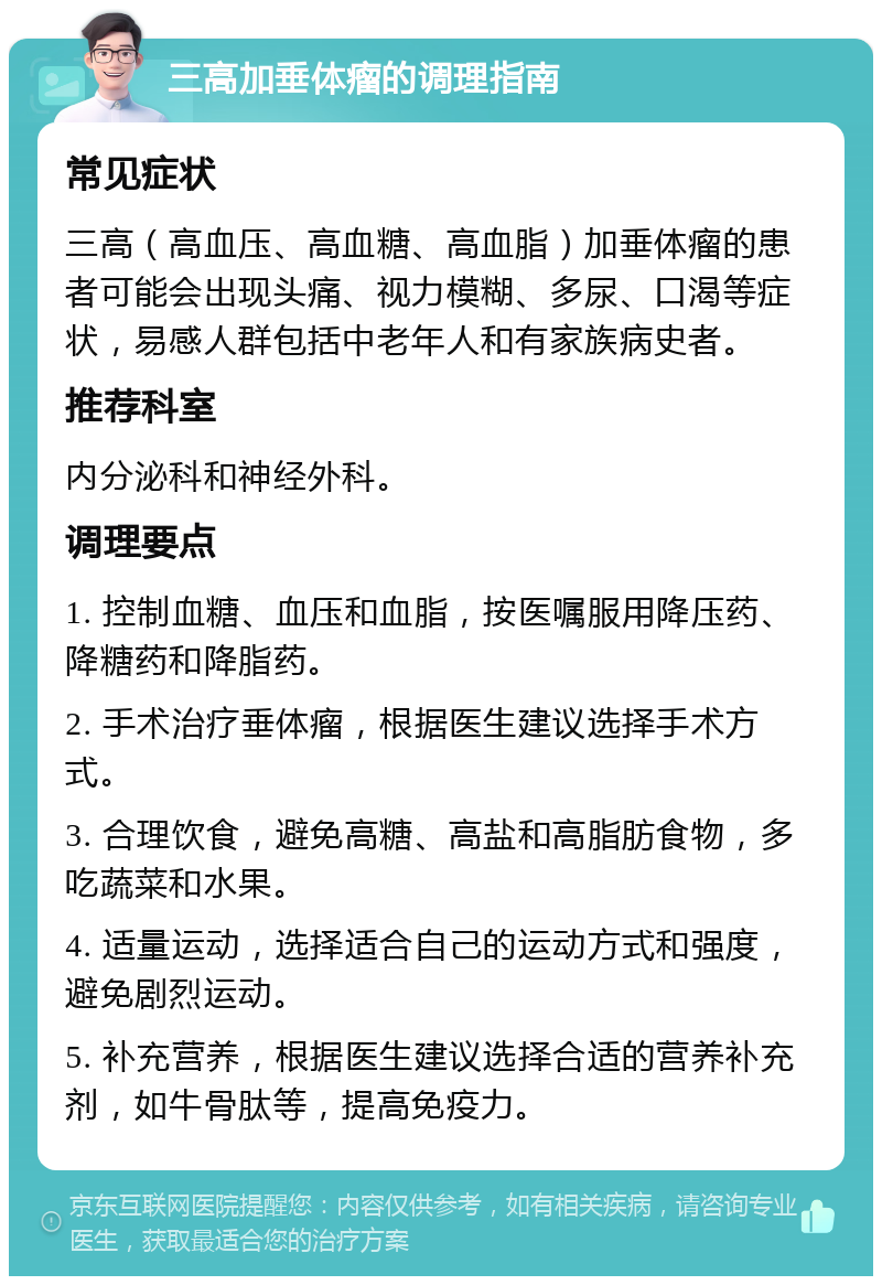 三高加垂体瘤的调理指南 常见症状 三高（高血压、高血糖、高血脂）加垂体瘤的患者可能会出现头痛、视力模糊、多尿、口渴等症状，易感人群包括中老年人和有家族病史者。 推荐科室 内分泌科和神经外科。 调理要点 1. 控制血糖、血压和血脂，按医嘱服用降压药、降糖药和降脂药。 2. 手术治疗垂体瘤，根据医生建议选择手术方式。 3. 合理饮食，避免高糖、高盐和高脂肪食物，多吃蔬菜和水果。 4. 适量运动，选择适合自己的运动方式和强度，避免剧烈运动。 5. 补充营养，根据医生建议选择合适的营养补充剂，如牛骨肽等，提高免疫力。