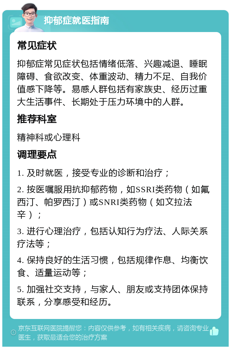 抑郁症就医指南 常见症状 抑郁症常见症状包括情绪低落、兴趣减退、睡眠障碍、食欲改变、体重波动、精力不足、自我价值感下降等。易感人群包括有家族史、经历过重大生活事件、长期处于压力环境中的人群。 推荐科室 精神科或心理科 调理要点 1. 及时就医，接受专业的诊断和治疗； 2. 按医嘱服用抗抑郁药物，如SSRI类药物（如氟西汀、帕罗西汀）或SNRI类药物（如文拉法辛）； 3. 进行心理治疗，包括认知行为疗法、人际关系疗法等； 4. 保持良好的生活习惯，包括规律作息、均衡饮食、适量运动等； 5. 加强社交支持，与家人、朋友或支持团体保持联系，分享感受和经历。