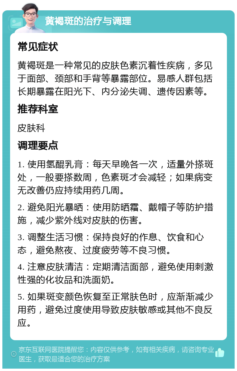 黄褐斑的治疗与调理 常见症状 黄褐斑是一种常见的皮肤色素沉着性疾病，多见于面部、颈部和手背等暴露部位。易感人群包括长期暴露在阳光下、内分泌失调、遗传因素等。 推荐科室 皮肤科 调理要点 1. 使用氢醌乳膏：每天早晚各一次，适量外搽斑处，一般要搽数周，色素斑才会减轻；如果病变无改善仍应持续用药几周。 2. 避免阳光暴晒：使用防晒霜、戴帽子等防护措施，减少紫外线对皮肤的伤害。 3. 调整生活习惯：保持良好的作息、饮食和心态，避免熬夜、过度疲劳等不良习惯。 4. 注意皮肤清洁：定期清洁面部，避免使用刺激性强的化妆品和洗面奶。 5. 如果斑变颜色恢复至正常肤色时，应渐渐减少用药，避免过度使用导致皮肤敏感或其他不良反应。