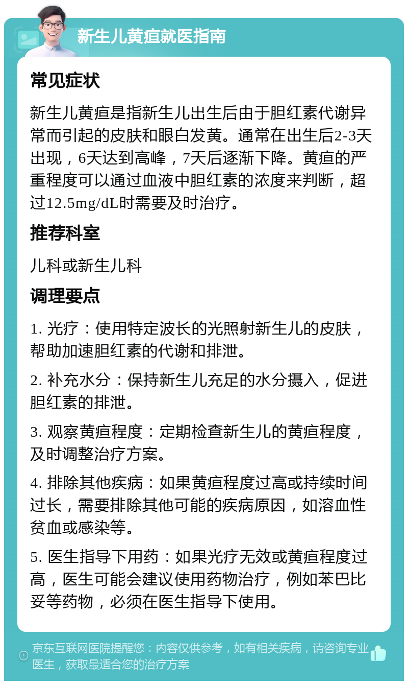 新生儿黄疸就医指南 常见症状 新生儿黄疸是指新生儿出生后由于胆红素代谢异常而引起的皮肤和眼白发黄。通常在出生后2-3天出现，6天达到高峰，7天后逐渐下降。黄疸的严重程度可以通过血液中胆红素的浓度来判断，超过12.5mg/dL时需要及时治疗。 推荐科室 儿科或新生儿科 调理要点 1. 光疗：使用特定波长的光照射新生儿的皮肤，帮助加速胆红素的代谢和排泄。 2. 补充水分：保持新生儿充足的水分摄入，促进胆红素的排泄。 3. 观察黄疸程度：定期检查新生儿的黄疸程度，及时调整治疗方案。 4. 排除其他疾病：如果黄疸程度过高或持续时间过长，需要排除其他可能的疾病原因，如溶血性贫血或感染等。 5. 医生指导下用药：如果光疗无效或黄疸程度过高，医生可能会建议使用药物治疗，例如苯巴比妥等药物，必须在医生指导下使用。