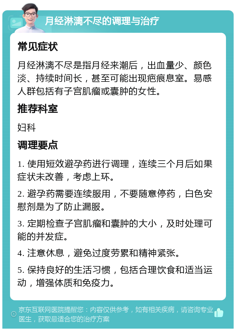 月经淋漓不尽的调理与治疗 常见症状 月经淋漓不尽是指月经来潮后，出血量少、颜色淡、持续时间长，甚至可能出现疤痕息室。易感人群包括有子宫肌瘤或囊肿的女性。 推荐科室 妇科 调理要点 1. 使用短效避孕药进行调理，连续三个月后如果症状未改善，考虑上环。 2. 避孕药需要连续服用，不要随意停药，白色安慰剂是为了防止漏服。 3. 定期检查子宫肌瘤和囊肿的大小，及时处理可能的并发症。 4. 注意休息，避免过度劳累和精神紧张。 5. 保持良好的生活习惯，包括合理饮食和适当运动，增强体质和免疫力。