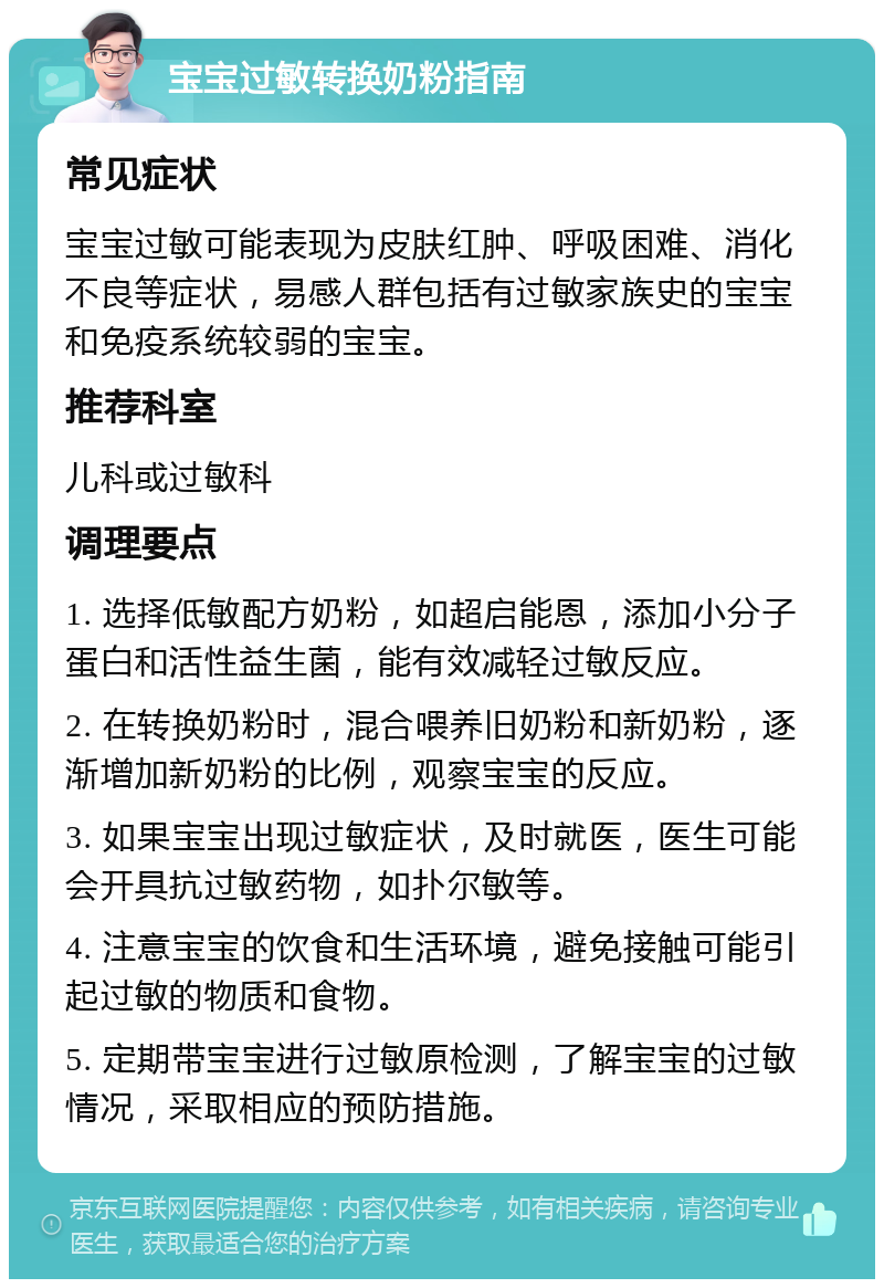 宝宝过敏转换奶粉指南 常见症状 宝宝过敏可能表现为皮肤红肿、呼吸困难、消化不良等症状，易感人群包括有过敏家族史的宝宝和免疫系统较弱的宝宝。 推荐科室 儿科或过敏科 调理要点 1. 选择低敏配方奶粉，如超启能恩，添加小分子蛋白和活性益生菌，能有效减轻过敏反应。 2. 在转换奶粉时，混合喂养旧奶粉和新奶粉，逐渐增加新奶粉的比例，观察宝宝的反应。 3. 如果宝宝出现过敏症状，及时就医，医生可能会开具抗过敏药物，如扑尔敏等。 4. 注意宝宝的饮食和生活环境，避免接触可能引起过敏的物质和食物。 5. 定期带宝宝进行过敏原检测，了解宝宝的过敏情况，采取相应的预防措施。