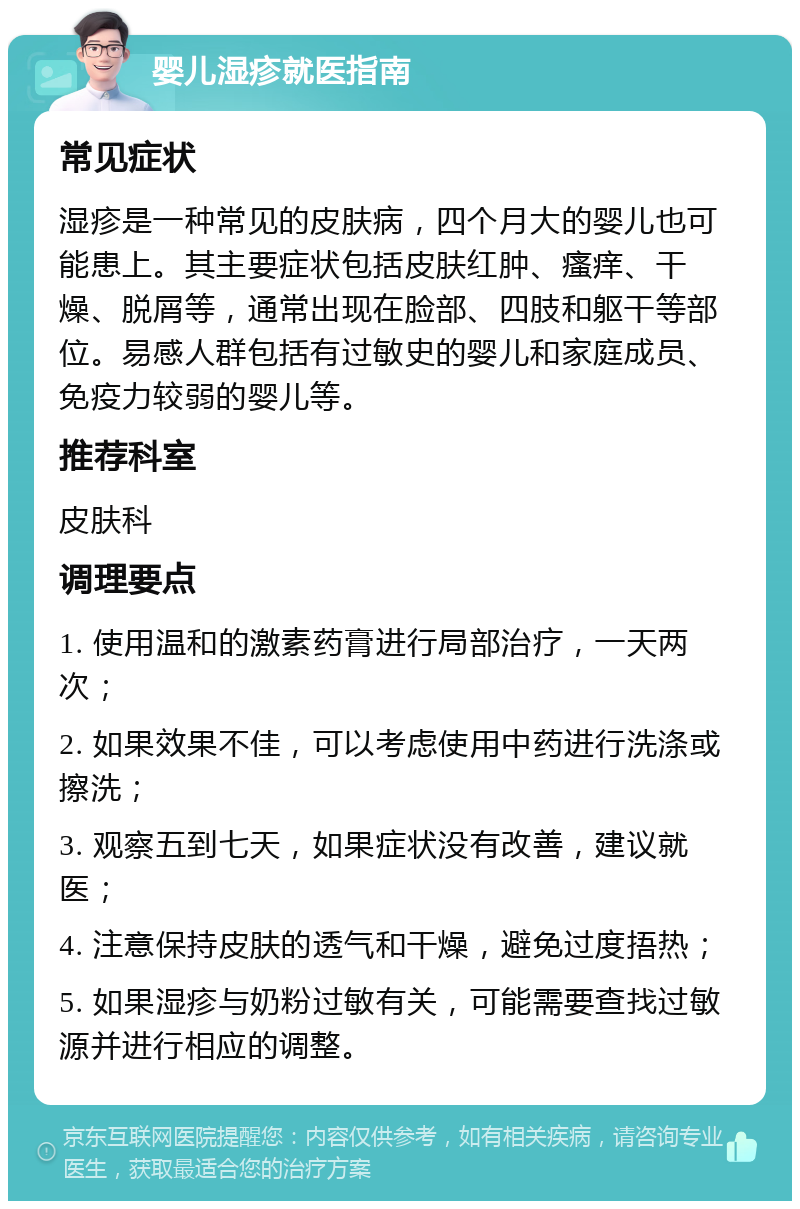 婴儿湿疹就医指南 常见症状 湿疹是一种常见的皮肤病，四个月大的婴儿也可能患上。其主要症状包括皮肤红肿、瘙痒、干燥、脱屑等，通常出现在脸部、四肢和躯干等部位。易感人群包括有过敏史的婴儿和家庭成员、免疫力较弱的婴儿等。 推荐科室 皮肤科 调理要点 1. 使用温和的激素药膏进行局部治疗，一天两次； 2. 如果效果不佳，可以考虑使用中药进行洗涤或擦洗； 3. 观察五到七天，如果症状没有改善，建议就医； 4. 注意保持皮肤的透气和干燥，避免过度捂热； 5. 如果湿疹与奶粉过敏有关，可能需要查找过敏源并进行相应的调整。