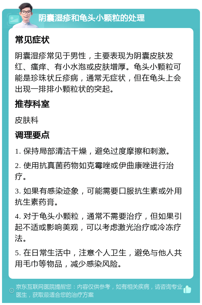 阴囊湿疹和龟头小颗粒的处理 常见症状 阴囊湿疹常见于男性，主要表现为阴囊皮肤发红、瘙痒、有小水泡或皮肤增厚。龟头小颗粒可能是珍珠状丘疹病，通常无症状，但在龟头上会出现一排排小颗粒状的突起。 推荐科室 皮肤科 调理要点 1. 保持局部清洁干燥，避免过度摩擦和刺激。 2. 使用抗真菌药物如克霉唑或伊曲康唑进行治疗。 3. 如果有感染迹象，可能需要口服抗生素或外用抗生素药膏。 4. 对于龟头小颗粒，通常不需要治疗，但如果引起不适或影响美观，可以考虑激光治疗或冷冻疗法。 5. 在日常生活中，注意个人卫生，避免与他人共用毛巾等物品，减少感染风险。