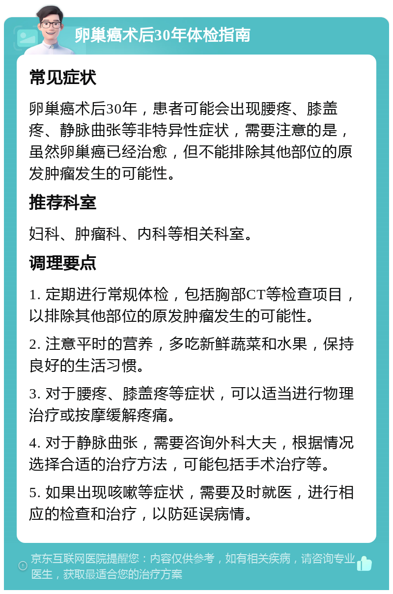 卵巢癌术后30年体检指南 常见症状 卵巢癌术后30年，患者可能会出现腰疼、膝盖疼、静脉曲张等非特异性症状，需要注意的是，虽然卵巢癌已经治愈，但不能排除其他部位的原发肿瘤发生的可能性。 推荐科室 妇科、肿瘤科、内科等相关科室。 调理要点 1. 定期进行常规体检，包括胸部CT等检查项目，以排除其他部位的原发肿瘤发生的可能性。 2. 注意平时的营养，多吃新鲜蔬菜和水果，保持良好的生活习惯。 3. 对于腰疼、膝盖疼等症状，可以适当进行物理治疗或按摩缓解疼痛。 4. 对于静脉曲张，需要咨询外科大夫，根据情况选择合适的治疗方法，可能包括手术治疗等。 5. 如果出现咳嗽等症状，需要及时就医，进行相应的检查和治疗，以防延误病情。