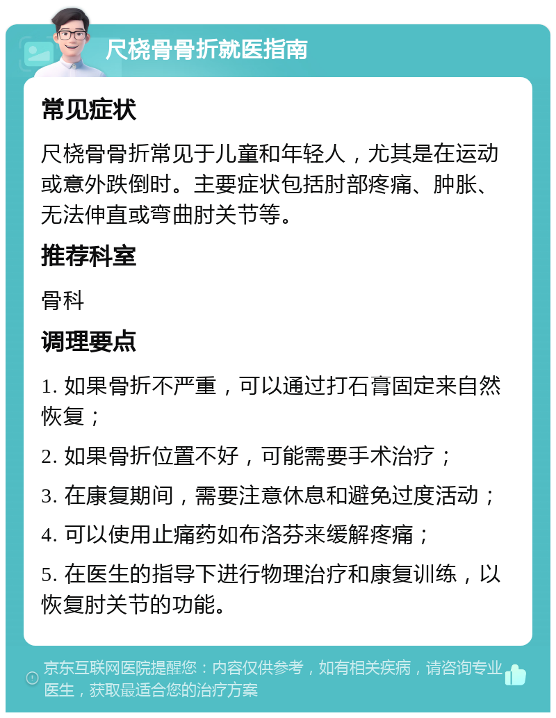 尺桡骨骨折就医指南 常见症状 尺桡骨骨折常见于儿童和年轻人，尤其是在运动或意外跌倒时。主要症状包括肘部疼痛、肿胀、无法伸直或弯曲肘关节等。 推荐科室 骨科 调理要点 1. 如果骨折不严重，可以通过打石膏固定来自然恢复； 2. 如果骨折位置不好，可能需要手术治疗； 3. 在康复期间，需要注意休息和避免过度活动； 4. 可以使用止痛药如布洛芬来缓解疼痛； 5. 在医生的指导下进行物理治疗和康复训练，以恢复肘关节的功能。