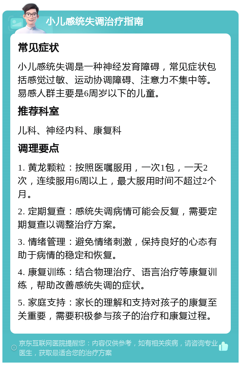 小儿感统失调治疗指南 常见症状 小儿感统失调是一种神经发育障碍，常见症状包括感觉过敏、运动协调障碍、注意力不集中等。易感人群主要是6周岁以下的儿童。 推荐科室 儿科、神经内科、康复科 调理要点 1. 黄龙颗粒：按照医嘱服用，一次1包，一天2次，连续服用6周以上，最大服用时间不超过2个月。 2. 定期复查：感统失调病情可能会反复，需要定期复查以调整治疗方案。 3. 情绪管理：避免情绪刺激，保持良好的心态有助于病情的稳定和恢复。 4. 康复训练：结合物理治疗、语言治疗等康复训练，帮助改善感统失调的症状。 5. 家庭支持：家长的理解和支持对孩子的康复至关重要，需要积极参与孩子的治疗和康复过程。