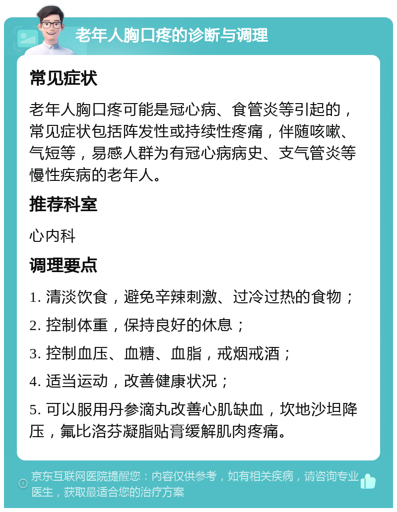 老年人胸口疼的诊断与调理 常见症状 老年人胸口疼可能是冠心病、食管炎等引起的，常见症状包括阵发性或持续性疼痛，伴随咳嗽、气短等，易感人群为有冠心病病史、支气管炎等慢性疾病的老年人。 推荐科室 心内科 调理要点 1. 清淡饮食，避免辛辣刺激、过冷过热的食物； 2. 控制体重，保持良好的休息； 3. 控制血压、血糖、血脂，戒烟戒酒； 4. 适当运动，改善健康状况； 5. 可以服用丹参滴丸改善心肌缺血，坎地沙坦降压，氟比洛芬凝脂贴膏缓解肌肉疼痛。