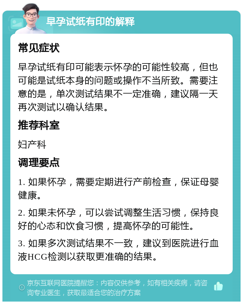 早孕试纸有印的解释 常见症状 早孕试纸有印可能表示怀孕的可能性较高，但也可能是试纸本身的问题或操作不当所致。需要注意的是，单次测试结果不一定准确，建议隔一天再次测试以确认结果。 推荐科室 妇产科 调理要点 1. 如果怀孕，需要定期进行产前检查，保证母婴健康。 2. 如果未怀孕，可以尝试调整生活习惯，保持良好的心态和饮食习惯，提高怀孕的可能性。 3. 如果多次测试结果不一致，建议到医院进行血液HCG检测以获取更准确的结果。