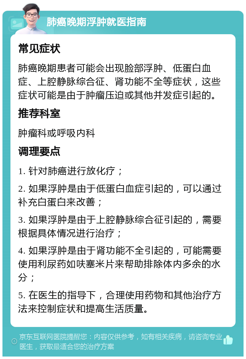 肺癌晚期浮肿就医指南 常见症状 肺癌晚期患者可能会出现脸部浮肿、低蛋白血症、上腔静脉综合征、肾功能不全等症状，这些症状可能是由于肿瘤压迫或其他并发症引起的。 推荐科室 肿瘤科或呼吸内科 调理要点 1. 针对肺癌进行放化疗； 2. 如果浮肿是由于低蛋白血症引起的，可以通过补充白蛋白来改善； 3. 如果浮肿是由于上腔静脉综合征引起的，需要根据具体情况进行治疗； 4. 如果浮肿是由于肾功能不全引起的，可能需要使用利尿药如呋塞米片来帮助排除体内多余的水分； 5. 在医生的指导下，合理使用药物和其他治疗方法来控制症状和提高生活质量。