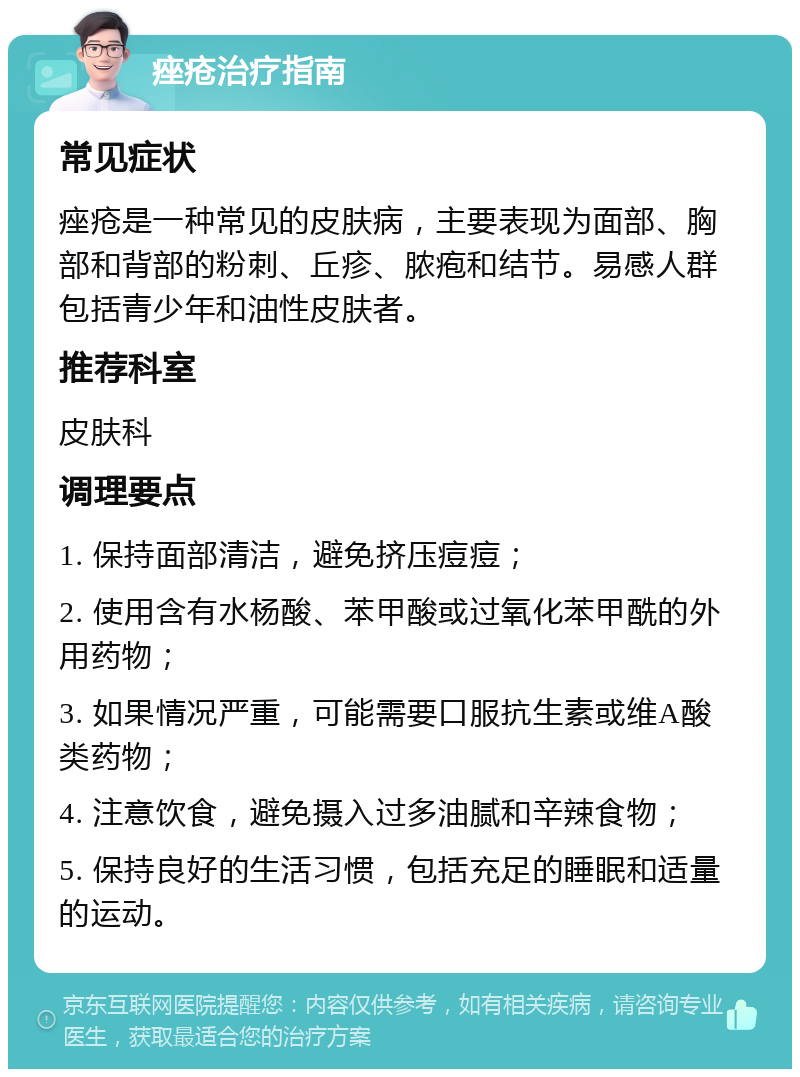 痤疮治疗指南 常见症状 痤疮是一种常见的皮肤病，主要表现为面部、胸部和背部的粉刺、丘疹、脓疱和结节。易感人群包括青少年和油性皮肤者。 推荐科室 皮肤科 调理要点 1. 保持面部清洁，避免挤压痘痘； 2. 使用含有水杨酸、苯甲酸或过氧化苯甲酰的外用药物； 3. 如果情况严重，可能需要口服抗生素或维A酸类药物； 4. 注意饮食，避免摄入过多油腻和辛辣食物； 5. 保持良好的生活习惯，包括充足的睡眠和适量的运动。