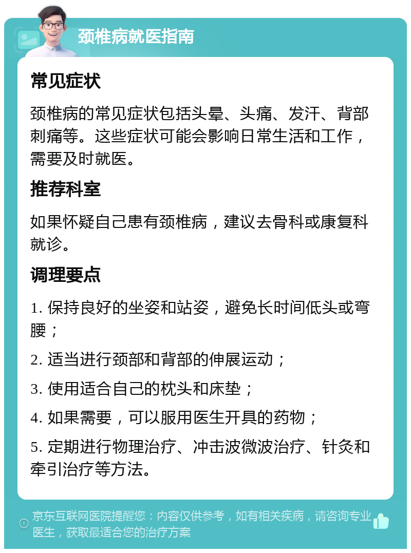 颈椎病就医指南 常见症状 颈椎病的常见症状包括头晕、头痛、发汗、背部刺痛等。这些症状可能会影响日常生活和工作，需要及时就医。 推荐科室 如果怀疑自己患有颈椎病，建议去骨科或康复科就诊。 调理要点 1. 保持良好的坐姿和站姿，避免长时间低头或弯腰； 2. 适当进行颈部和背部的伸展运动； 3. 使用适合自己的枕头和床垫； 4. 如果需要，可以服用医生开具的药物； 5. 定期进行物理治疗、冲击波微波治疗、针灸和牵引治疗等方法。