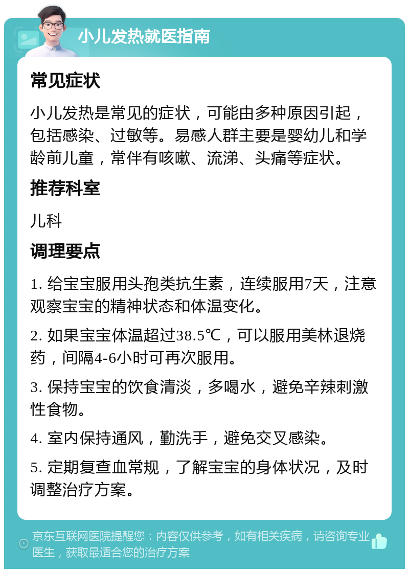 小儿发热就医指南 常见症状 小儿发热是常见的症状，可能由多种原因引起，包括感染、过敏等。易感人群主要是婴幼儿和学龄前儿童，常伴有咳嗽、流涕、头痛等症状。 推荐科室 儿科 调理要点 1. 给宝宝服用头孢类抗生素，连续服用7天，注意观察宝宝的精神状态和体温变化。 2. 如果宝宝体温超过38.5℃，可以服用美林退烧药，间隔4-6小时可再次服用。 3. 保持宝宝的饮食清淡，多喝水，避免辛辣刺激性食物。 4. 室内保持通风，勤洗手，避免交叉感染。 5. 定期复查血常规，了解宝宝的身体状况，及时调整治疗方案。