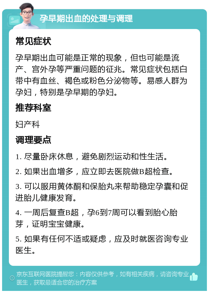 孕早期出血的处理与调理 常见症状 孕早期出血可能是正常的现象，但也可能是流产、宫外孕等严重问题的征兆。常见症状包括白带中有血丝、褐色或粉色分泌物等。易感人群为孕妇，特别是孕早期的孕妇。 推荐科室 妇产科 调理要点 1. 尽量卧床休息，避免剧烈运动和性生活。 2. 如果出血增多，应立即去医院做B超检查。 3. 可以服用黄体酮和保胎丸来帮助稳定孕囊和促进胎儿健康发育。 4. 一周后复查B超，孕6到7周可以看到胎心胎芽，证明宝宝健康。 5. 如果有任何不适或疑虑，应及时就医咨询专业医生。