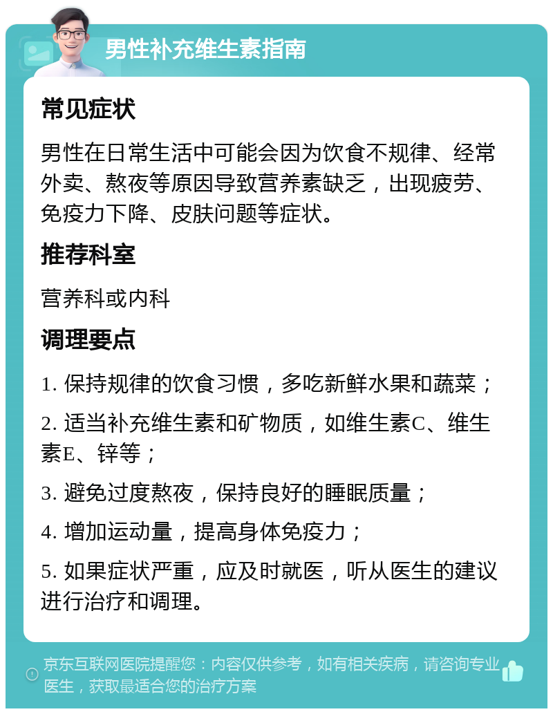 男性补充维生素指南 常见症状 男性在日常生活中可能会因为饮食不规律、经常外卖、熬夜等原因导致营养素缺乏，出现疲劳、免疫力下降、皮肤问题等症状。 推荐科室 营养科或内科 调理要点 1. 保持规律的饮食习惯，多吃新鲜水果和蔬菜； 2. 适当补充维生素和矿物质，如维生素C、维生素E、锌等； 3. 避免过度熬夜，保持良好的睡眠质量； 4. 增加运动量，提高身体免疫力； 5. 如果症状严重，应及时就医，听从医生的建议进行治疗和调理。