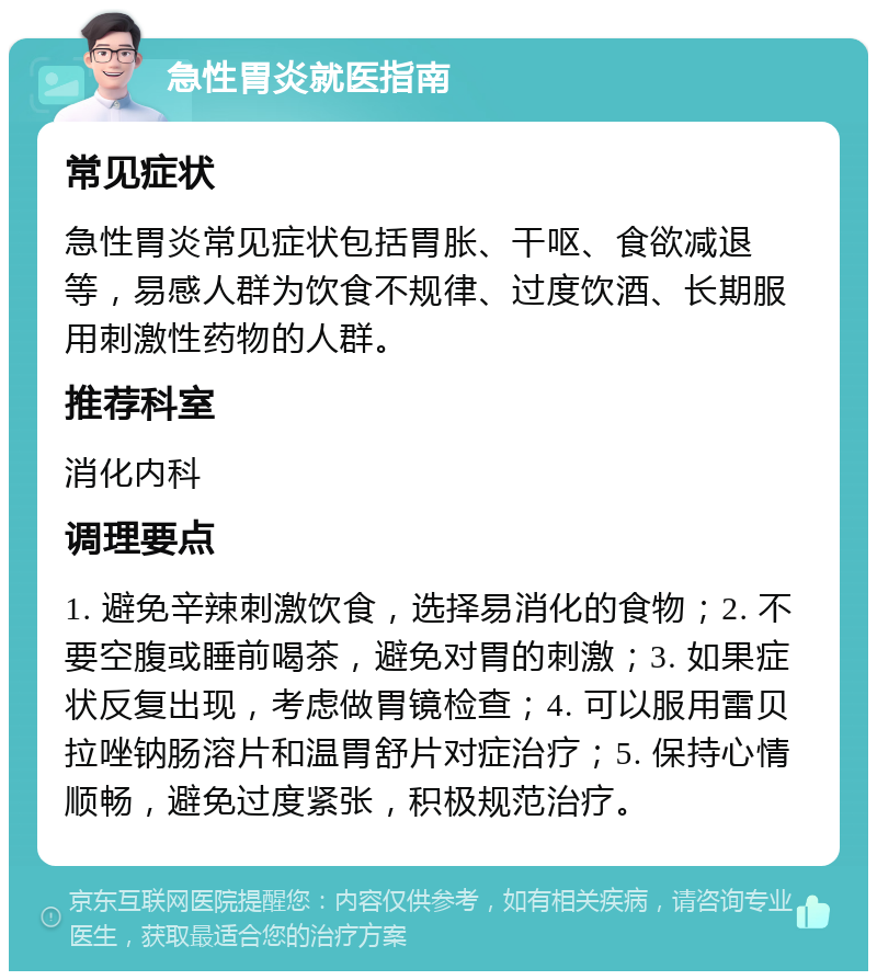 急性胃炎就医指南 常见症状 急性胃炎常见症状包括胃胀、干呕、食欲减退等，易感人群为饮食不规律、过度饮酒、长期服用刺激性药物的人群。 推荐科室 消化内科 调理要点 1. 避免辛辣刺激饮食，选择易消化的食物；2. 不要空腹或睡前喝茶，避免对胃的刺激；3. 如果症状反复出现，考虑做胃镜检查；4. 可以服用雷贝拉唑钠肠溶片和温胃舒片对症治疗；5. 保持心情顺畅，避免过度紧张，积极规范治疗。