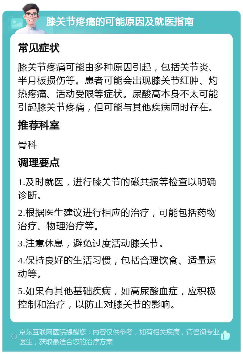 膝关节疼痛的可能原因及就医指南 常见症状 膝关节疼痛可能由多种原因引起，包括关节炎、半月板损伤等。患者可能会出现膝关节红肿、灼热疼痛、活动受限等症状。尿酸高本身不太可能引起膝关节疼痛，但可能与其他疾病同时存在。 推荐科室 骨科 调理要点 1.及时就医，进行膝关节的磁共振等检查以明确诊断。 2.根据医生建议进行相应的治疗，可能包括药物治疗、物理治疗等。 3.注意休息，避免过度活动膝关节。 4.保持良好的生活习惯，包括合理饮食、适量运动等。 5.如果有其他基础疾病，如高尿酸血症，应积极控制和治疗，以防止对膝关节的影响。