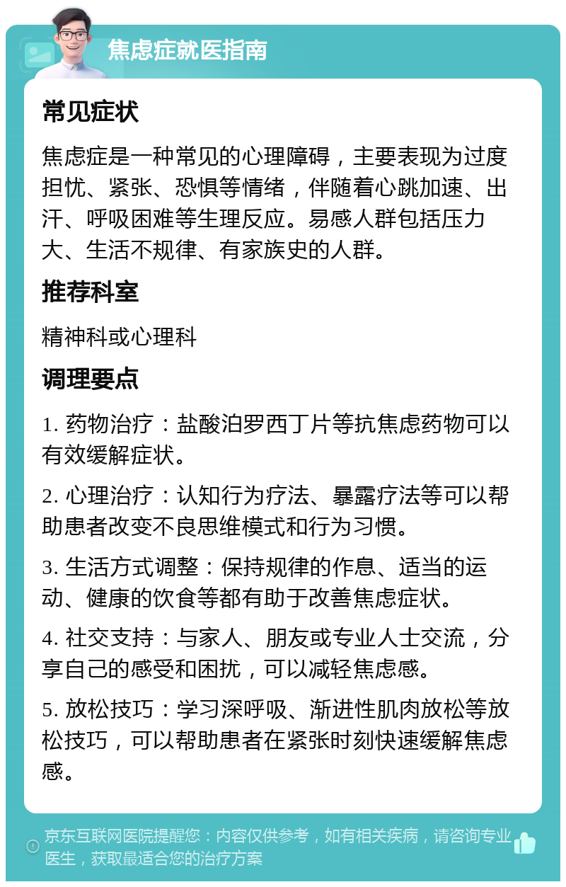 焦虑症就医指南 常见症状 焦虑症是一种常见的心理障碍，主要表现为过度担忧、紧张、恐惧等情绪，伴随着心跳加速、出汗、呼吸困难等生理反应。易感人群包括压力大、生活不规律、有家族史的人群。 推荐科室 精神科或心理科 调理要点 1. 药物治疗：盐酸泊罗西丁片等抗焦虑药物可以有效缓解症状。 2. 心理治疗：认知行为疗法、暴露疗法等可以帮助患者改变不良思维模式和行为习惯。 3. 生活方式调整：保持规律的作息、适当的运动、健康的饮食等都有助于改善焦虑症状。 4. 社交支持：与家人、朋友或专业人士交流，分享自己的感受和困扰，可以减轻焦虑感。 5. 放松技巧：学习深呼吸、渐进性肌肉放松等放松技巧，可以帮助患者在紧张时刻快速缓解焦虑感。