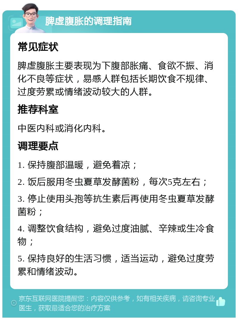 脾虚腹胀的调理指南 常见症状 脾虚腹胀主要表现为下腹部胀痛、食欲不振、消化不良等症状，易感人群包括长期饮食不规律、过度劳累或情绪波动较大的人群。 推荐科室 中医内科或消化内科。 调理要点 1. 保持腹部温暖，避免着凉； 2. 饭后服用冬虫夏草发酵菌粉，每次5克左右； 3. 停止使用头孢等抗生素后再使用冬虫夏草发酵菌粉； 4. 调整饮食结构，避免过度油腻、辛辣或生冷食物； 5. 保持良好的生活习惯，适当运动，避免过度劳累和情绪波动。