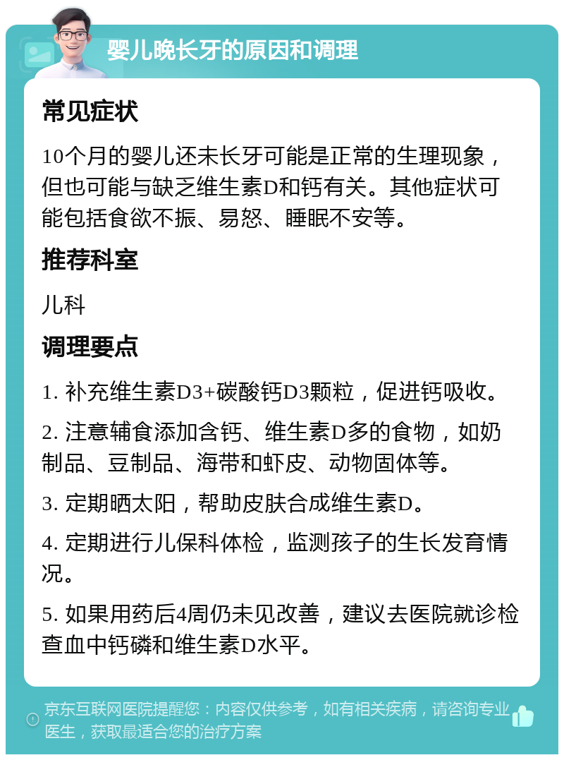 婴儿晚长牙的原因和调理 常见症状 10个月的婴儿还未长牙可能是正常的生理现象，但也可能与缺乏维生素D和钙有关。其他症状可能包括食欲不振、易怒、睡眠不安等。 推荐科室 儿科 调理要点 1. 补充维生素D3+碳酸钙D3颗粒，促进钙吸收。 2. 注意辅食添加含钙、维生素D多的食物，如奶制品、豆制品、海带和虾皮、动物固体等。 3. 定期晒太阳，帮助皮肤合成维生素D。 4. 定期进行儿保科体检，监测孩子的生长发育情况。 5. 如果用药后4周仍未见改善，建议去医院就诊检查血中钙磷和维生素D水平。