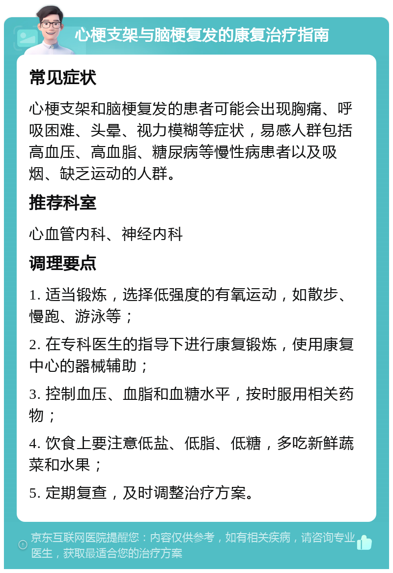 心梗支架与脑梗复发的康复治疗指南 常见症状 心梗支架和脑梗复发的患者可能会出现胸痛、呼吸困难、头晕、视力模糊等症状，易感人群包括高血压、高血脂、糖尿病等慢性病患者以及吸烟、缺乏运动的人群。 推荐科室 心血管内科、神经内科 调理要点 1. 适当锻炼，选择低强度的有氧运动，如散步、慢跑、游泳等； 2. 在专科医生的指导下进行康复锻炼，使用康复中心的器械辅助； 3. 控制血压、血脂和血糖水平，按时服用相关药物； 4. 饮食上要注意低盐、低脂、低糖，多吃新鲜蔬菜和水果； 5. 定期复查，及时调整治疗方案。