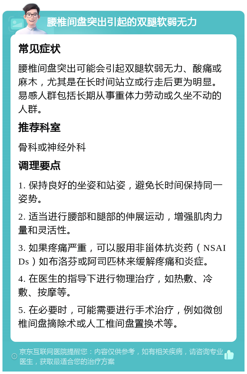 腰椎间盘突出引起的双腿软弱无力 常见症状 腰椎间盘突出可能会引起双腿软弱无力、酸痛或麻木，尤其是在长时间站立或行走后更为明显。易感人群包括长期从事重体力劳动或久坐不动的人群。 推荐科室 骨科或神经外科 调理要点 1. 保持良好的坐姿和站姿，避免长时间保持同一姿势。 2. 适当进行腰部和腿部的伸展运动，增强肌肉力量和灵活性。 3. 如果疼痛严重，可以服用非甾体抗炎药（NSAIDs）如布洛芬或阿司匹林来缓解疼痛和炎症。 4. 在医生的指导下进行物理治疗，如热敷、冷敷、按摩等。 5. 在必要时，可能需要进行手术治疗，例如微创椎间盘摘除术或人工椎间盘置换术等。