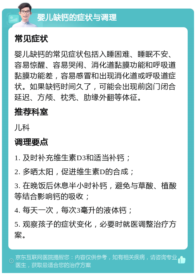 婴儿缺钙的症状与调理 常见症状 婴儿缺钙的常见症状包括入睡困难、睡眠不安、容易惊醒、容易哭闹、消化道黏膜功能和呼吸道黏膜功能差，容易感冒和出现消化道或呼吸道症状。如果缺钙时间久了，可能会出现前囟门闭合延迟、方颅、枕秃、肋缘外翻等体征。 推荐科室 儿科 调理要点 1. 及时补充维生素D3和适当补钙； 2. 多晒太阳，促进维生素D的合成； 3. 在晚饭后休息半小时补钙，避免与草酸、植酸等结合影响钙的吸收； 4. 每天一次，每次3毫升的液体钙； 5. 观察孩子的症状变化，必要时就医调整治疗方案。