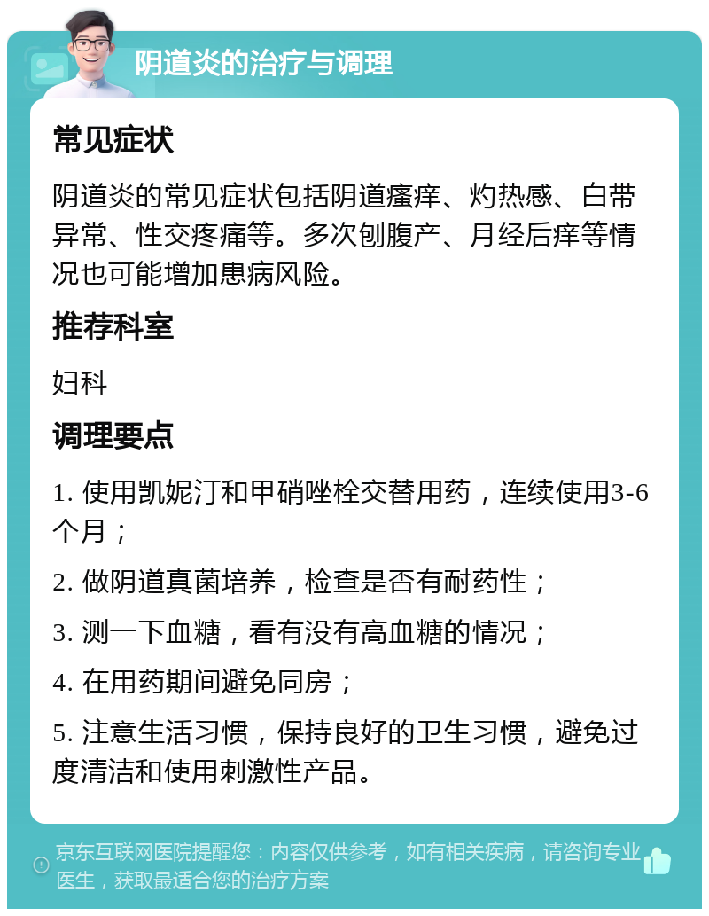 阴道炎的治疗与调理 常见症状 阴道炎的常见症状包括阴道瘙痒、灼热感、白带异常、性交疼痛等。多次刨腹产、月经后痒等情况也可能增加患病风险。 推荐科室 妇科 调理要点 1. 使用凯妮汀和甲硝唑栓交替用药，连续使用3-6个月； 2. 做阴道真菌培养，检查是否有耐药性； 3. 测一下血糖，看有没有高血糖的情况； 4. 在用药期间避免同房； 5. 注意生活习惯，保持良好的卫生习惯，避免过度清洁和使用刺激性产品。