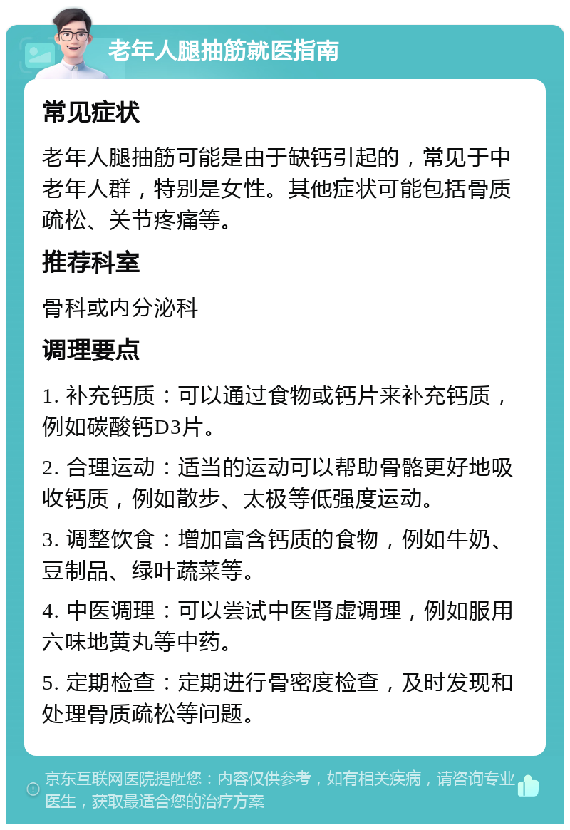 老年人腿抽筋就医指南 常见症状 老年人腿抽筋可能是由于缺钙引起的，常见于中老年人群，特别是女性。其他症状可能包括骨质疏松、关节疼痛等。 推荐科室 骨科或内分泌科 调理要点 1. 补充钙质：可以通过食物或钙片来补充钙质，例如碳酸钙D3片。 2. 合理运动：适当的运动可以帮助骨骼更好地吸收钙质，例如散步、太极等低强度运动。 3. 调整饮食：增加富含钙质的食物，例如牛奶、豆制品、绿叶蔬菜等。 4. 中医调理：可以尝试中医肾虚调理，例如服用六味地黄丸等中药。 5. 定期检查：定期进行骨密度检查，及时发现和处理骨质疏松等问题。