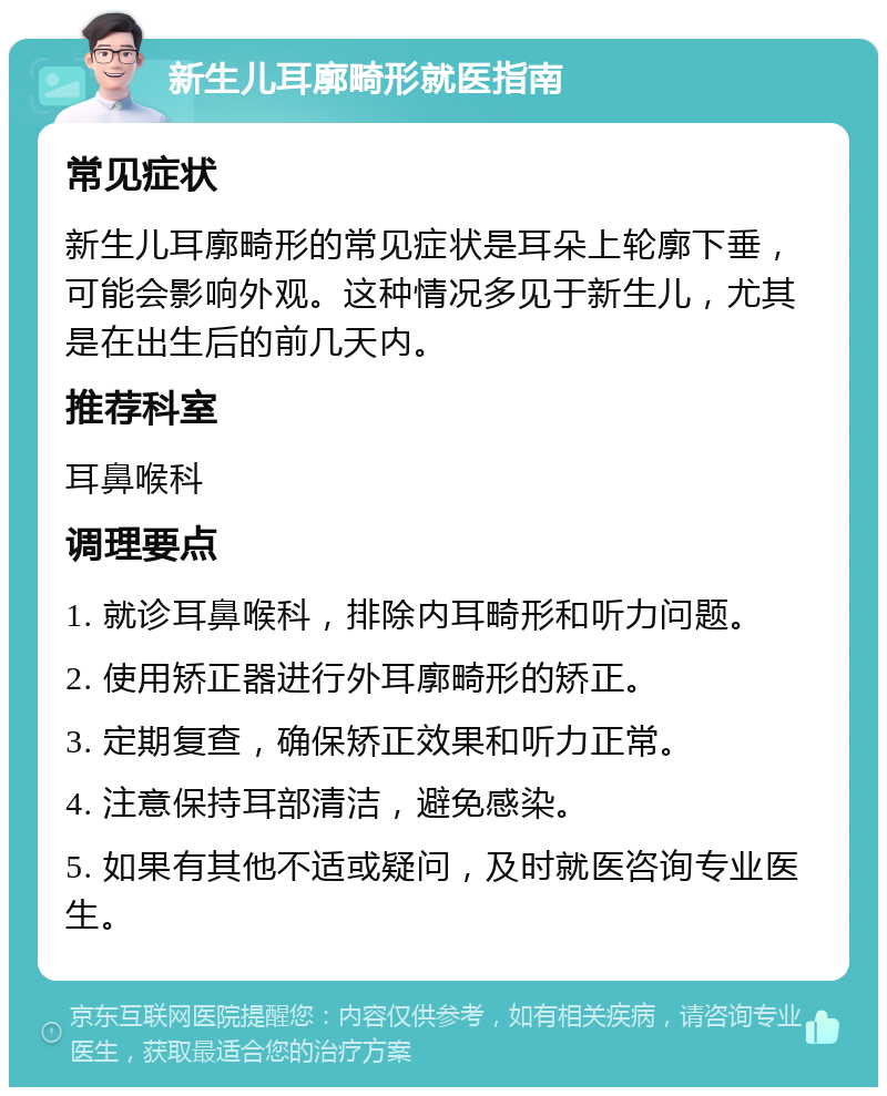 新生儿耳廓畸形就医指南 常见症状 新生儿耳廓畸形的常见症状是耳朵上轮廓下垂，可能会影响外观。这种情况多见于新生儿，尤其是在出生后的前几天内。 推荐科室 耳鼻喉科 调理要点 1. 就诊耳鼻喉科，排除内耳畸形和听力问题。 2. 使用矫正器进行外耳廓畸形的矫正。 3. 定期复查，确保矫正效果和听力正常。 4. 注意保持耳部清洁，避免感染。 5. 如果有其他不适或疑问，及时就医咨询专业医生。