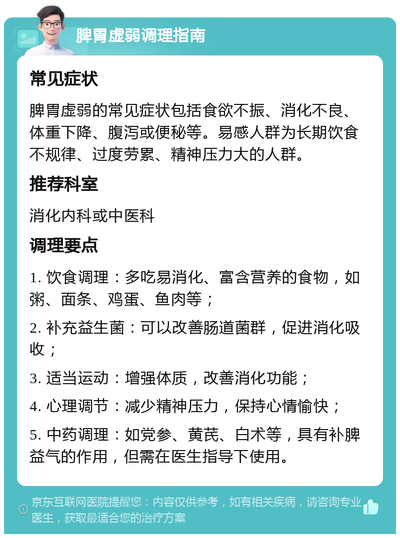 脾胃虚弱调理指南 常见症状 脾胃虚弱的常见症状包括食欲不振、消化不良、体重下降、腹泻或便秘等。易感人群为长期饮食不规律、过度劳累、精神压力大的人群。 推荐科室 消化内科或中医科 调理要点 1. 饮食调理：多吃易消化、富含营养的食物，如粥、面条、鸡蛋、鱼肉等； 2. 补充益生菌：可以改善肠道菌群，促进消化吸收； 3. 适当运动：增强体质，改善消化功能； 4. 心理调节：减少精神压力，保持心情愉快； 5. 中药调理：如党参、黄芪、白术等，具有补脾益气的作用，但需在医生指导下使用。